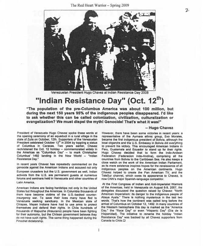 The Red Heart Warior - Spring 2009  "Indian Resistance Day" (Oct. 12"")  “The population of the pre-Columbus America was about 100 million, but during the next 150 years 95% of the indigenous peoples disappeared. Id like to ask whethor this can be called colonization, civilization, culturalization or  evangelization? We must dispel the mythl Genocidel That’s what it was!  dont o Vonezueia Hugo Chavez spoke those words of opening caremony of an squeduc n @ el viage i the sata of Zul on October, 126 Supperters of e Venezuelan Prosidan corated Octobor 127 i 2004 by lopping o satue of Colmbia In_ Caracas. Two years earter. Chavez Tochistaned ho Oct 12 hokday — commomorated widely in h Amarcas a3 “Columbus Oay’ - 1 mark Chrstophor Calumbus’ 1452 landing i the New Werd - “indan Resianca Doy~  In recent years Chavez has repsatodly commerded on tho Genocie agan! he Amencan Indans and 8ceused ot European cusaders but tho U governmond a8 wel. ndan acivets rom the U.S. are pormanant guasts o numerous orums and seminars hed in Vonzuela and othr counties of Latin Amoric.  American rans aro facing hardsips ot ony in o Unted States but troughaut the Americas. n Coluriva thousands of nem havo becoma vitme of o U backed. counor insurgency war. To savo halt ies many have 163 1o Verezuela sesking sanchary. In’ he. Medcan sile of Chipes. Mayan ndlans have had o u  ousands of Mapucho (Araucano) poople have boen fghing o tho autnomy: but ho Chioan govemment beseves they 0 nol have s0ch ght. Tho £ame ting happenod during he Prochetdestorsnp  — Hugo Chavez  Howsver, thes have beon soma vicores in recant yoars: 3 reprseriaive of the Aymora eiinic goup, Evo Morsies becarme the fstindganous president of Saia, athough 6 localolgarchs and the U S. Emoasey in Bivia 5 everying 10 provent s vicory. This oncoursged Amorian ncans Py, Guatomaia and Ecuador 10 sand up o hew rghs Hugo Chavez decded st o “orm he_ Indo-Andean Fodaration (Fedoracion indo-Andea), compriing 9l 0 couniies from Bolivi (0 he Carlbbean Sea. e iso keeps o closa waich on (ho work of tha Amercan Indian Pariamen s mere exstanca nspres hopes fr e ronmssanca of 3 indgencus ‘pecples on the. Amercan coninerts.Hugo Chavaz hlped To croaie the Pan Amercan TV. and o TeleSur chanmel, uich owes s sppearance to Cravez. s how CNNYs maor Spanishlanguage compatior. At he Frst Congress o Indien and Animpesals Warrrs of e Arericas. heid n Vanazuela on Auun .0, 2007, ne deegates discussed the quesson raisod by Chavez: “Norh Amarcan impariais: t Ganger 1o ha ndgonous peopie of Ay Ayl Thero 8 nathig mysionous n 1he et two Wwos. Thats how the continent was cailed long beforo o v of Columus on cober 12, 1402 1nmany countnes of o Westam hemisshere s cay is marked s tha “Amorca Day: the "Raco Gay" or oven "Hspanc Day” (O do ia Hispanidad). Tho inilate o roneme e hokday "indan Rosistance Day" was backed by allChavez supporters fom Canadato Chan O  